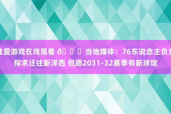 性爱游戏在线观看 👀当地媒体：76东说念主负责探求迁往新泽西 但愿2031-32赛季有新球馆