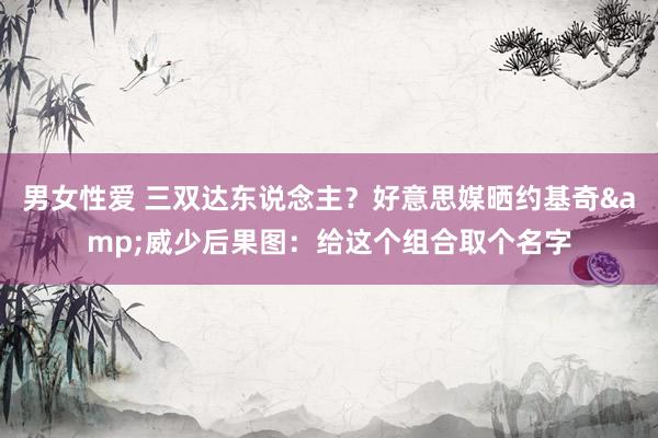 男女性爱 三双达东说念主？好意思媒晒约基奇&威少后果图：给这个组合取个名字