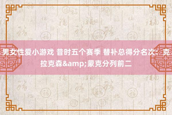 男女性爱小游戏 昔时五个赛季 替补总得分名次：克拉克森&蒙克分列前二