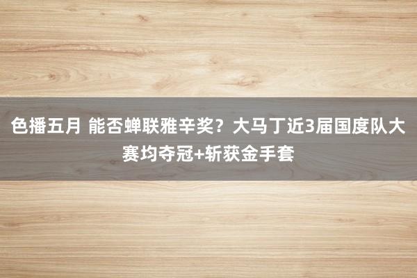 色播五月 能否蝉联雅辛奖？大马丁近3届国度队大赛均夺冠+斩获金手套
