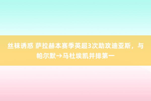 丝袜诱惑 萨拉赫本赛季英超3次助攻迪亚斯，与帕尔默→马杜埃凯并排第一