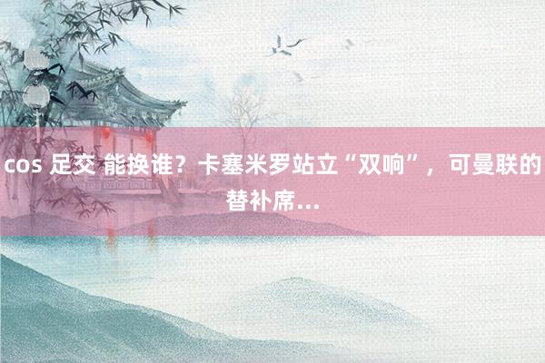 cos 足交 能换谁？卡塞米罗站立“双响”，可曼联的替补席...
