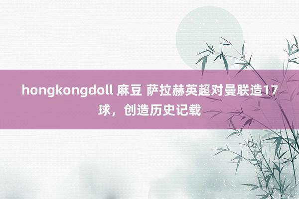 hongkongdoll 麻豆 萨拉赫英超对曼联造17球，创造历史记载