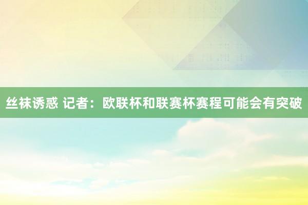 丝袜诱惑 记者：欧联杯和联赛杯赛程可能会有突破