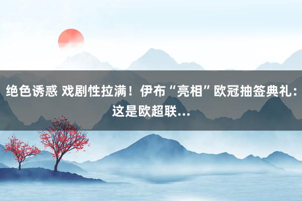绝色诱惑 戏剧性拉满！伊布“亮相”欧冠抽签典礼：这是欧超联...