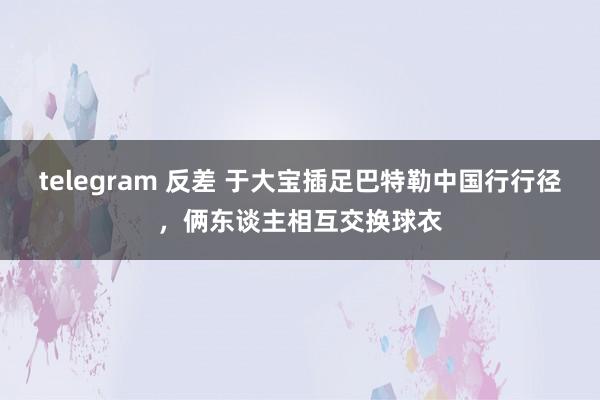 telegram 反差 于大宝插足巴特勒中国行行径，俩东谈主相互交换球衣