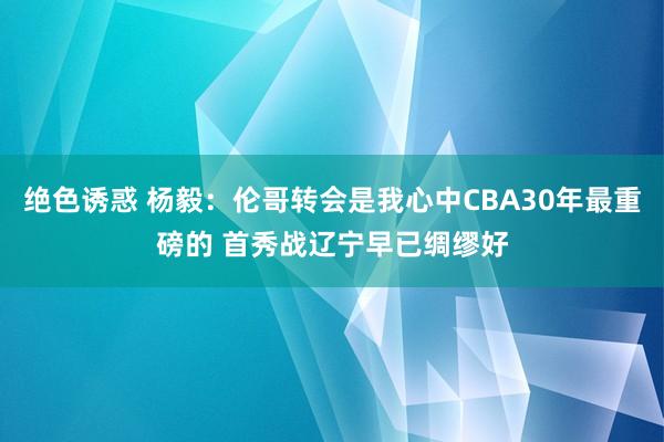 绝色诱惑 杨毅：伦哥转会是我心中CBA30年最重磅的 首秀战辽宁早已绸缪好