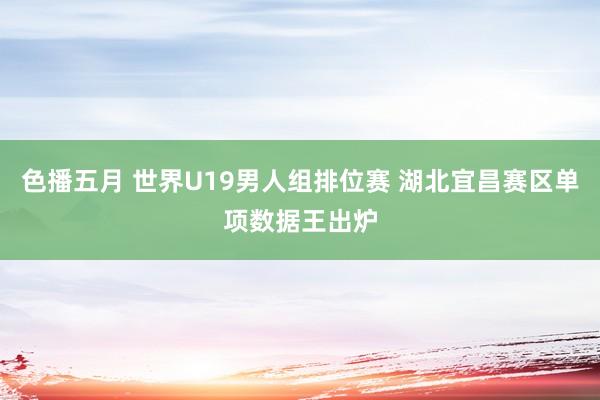 色播五月 世界U19男人组排位赛 湖北宜昌赛区单项数据王出炉