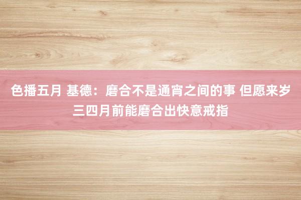 色播五月 基德：磨合不是通宵之间的事 但愿来岁三四月前能磨合出快意戒指