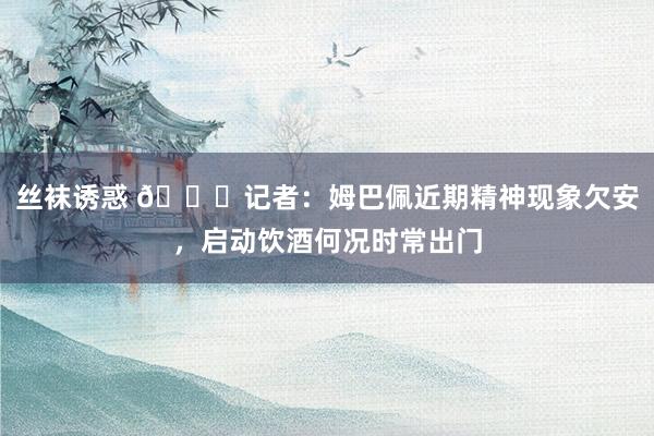 丝袜诱惑 👀记者：姆巴佩近期精神现象欠安，启动饮酒何况时常出门