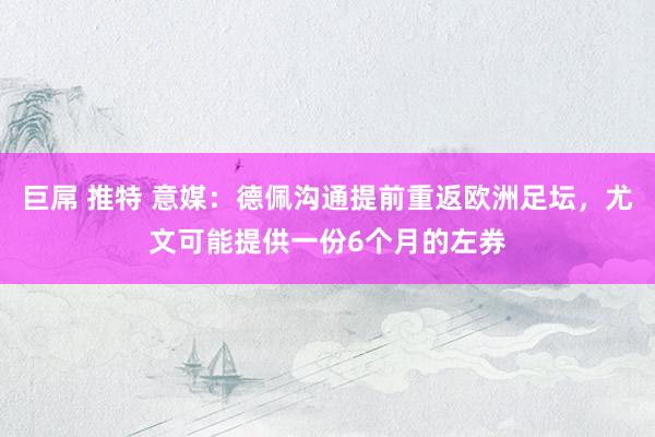 巨屌 推特 意媒：德佩沟通提前重返欧洲足坛，尤文可能提供一份6个月的左券