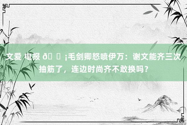 文爱 电报 😡毛剑卿怒喷伊万：谢文能齐三次抽筋了，连边时尚齐不敢换吗？
