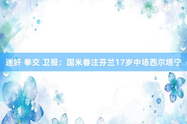 迷奸 拳交 卫报：国米眷注芬兰17岁中场西尔塔宁