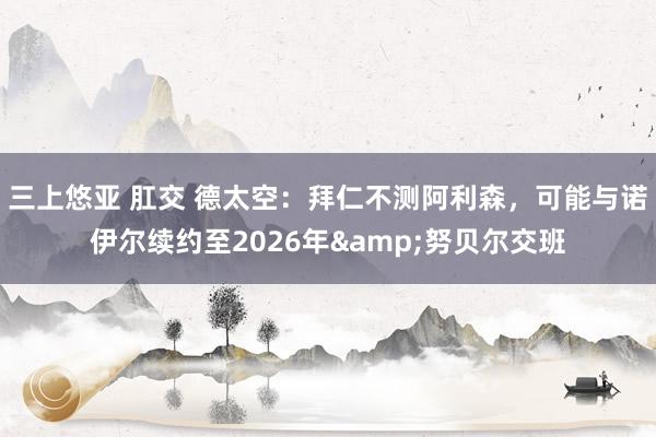 三上悠亚 肛交 德太空：拜仁不测阿利森，可能与诺伊尔续约至2026年&努贝尔交班