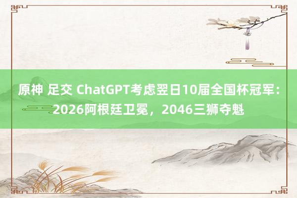 原神 足交 ChatGPT考虑翌日10届全国杯冠军：2026阿根廷卫冕，2046三狮夺魁