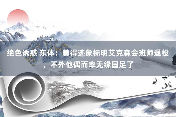 绝色诱惑 东体：莫得迹象标明艾克森会班师退役，不外他偶而率无缘国足了