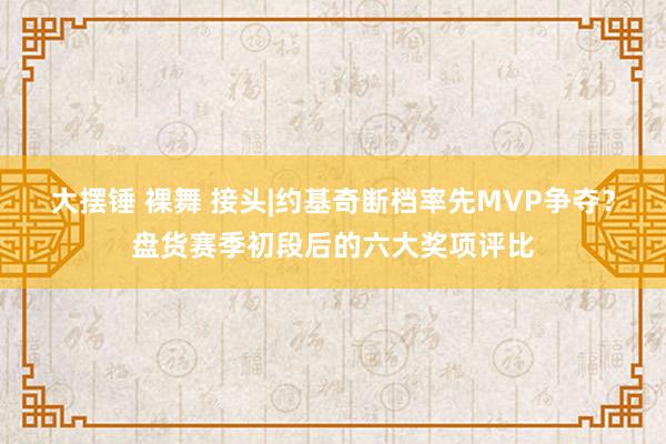 大摆锤 裸舞 接头|约基奇断档率先MVP争夺？盘货赛季初段后的六大奖项评比