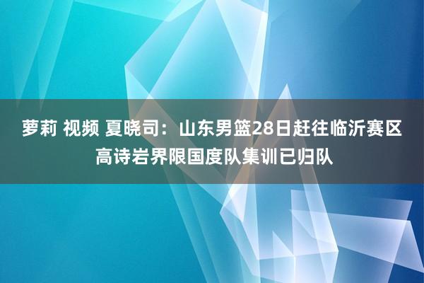 萝莉 视频 夏晓司：山东男篮28日赶往临沂赛区 高诗岩界限国度队集训已归队