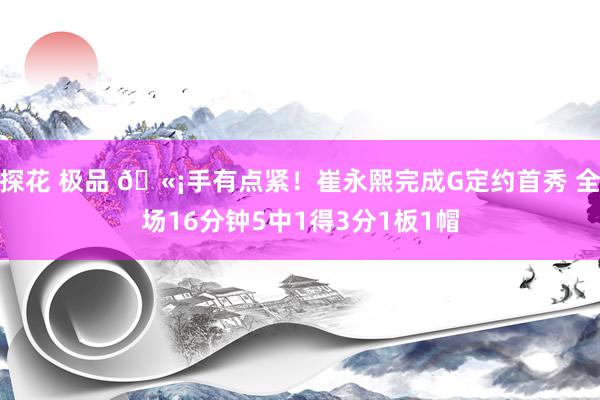 探花 极品 🫡手有点紧！崔永熙完成G定约首秀 全场16分钟5中1得3分1板1帽