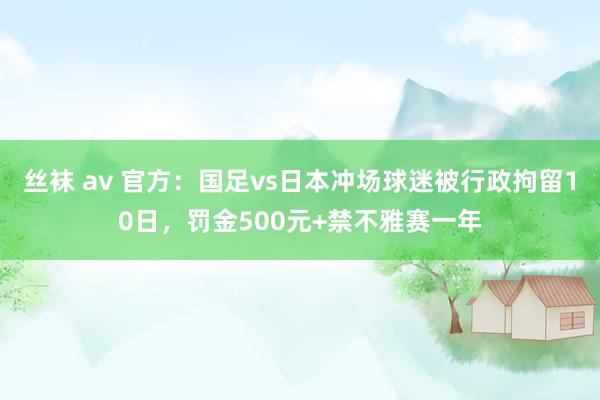 丝袜 av 官方：国足vs日本冲场球迷被行政拘留10日，罚金500元+禁不雅赛一年