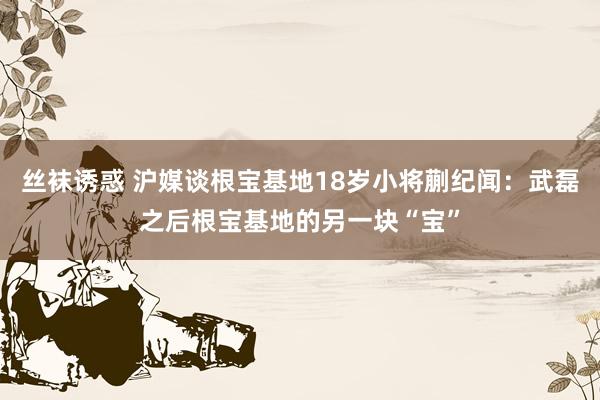 丝袜诱惑 沪媒谈根宝基地18岁小将蒯纪闻：武磊之后根宝基地的另一块“宝”