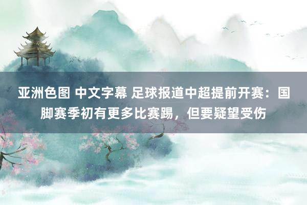 亚洲色图 中文字幕 足球报道中超提前开赛：国脚赛季初有更多比赛踢，但要疑望受伤