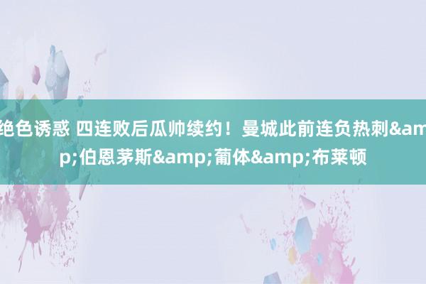 绝色诱惑 四连败后瓜帅续约！曼城此前连负热刺&伯恩茅斯&葡体&布莱顿