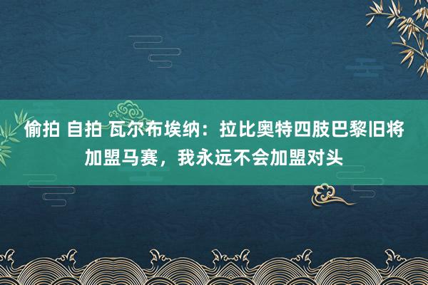偷拍 自拍 瓦尔布埃纳：拉比奥特四肢巴黎旧将加盟马赛，我永远不会加盟对头