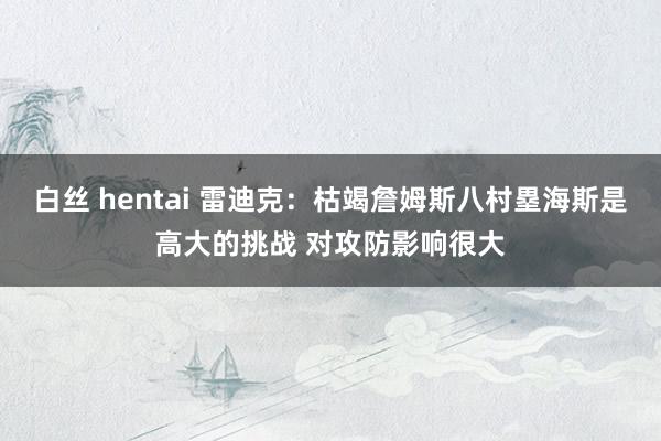 白丝 hentai 雷迪克：枯竭詹姆斯八村塁海斯是高大的挑战 对攻防影响很大