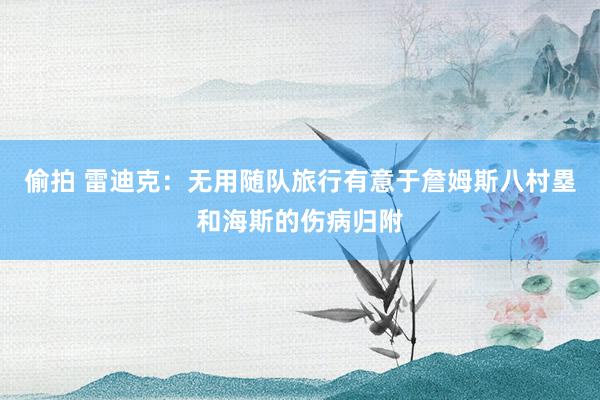 偷拍 雷迪克：无用随队旅行有意于詹姆斯八村塁和海斯的伤病归附