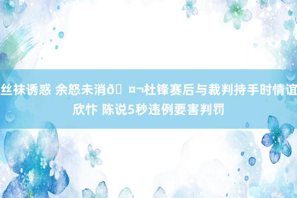 丝袜诱惑 余怒未消🤬杜锋赛后与裁判持手时情谊欣忭 陈说5秒违例要害判罚