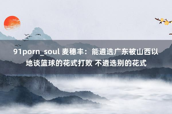 91porn_soul 麦穗丰：能遴选广东被山西以地谈篮球的花式打败 不遴选别的花式