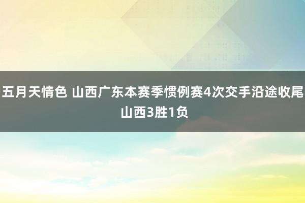五月天情色 山西广东本赛季惯例赛4次交手沿途收尾 山西3胜1负