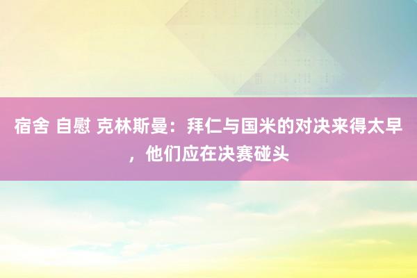宿舍 自慰 克林斯曼：拜仁与国米的对决来得太早，他们应在决赛碰头