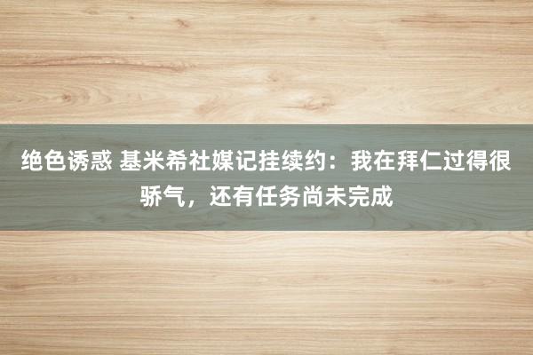 绝色诱惑 基米希社媒记挂续约：我在拜仁过得很骄气，还有任务尚未完成