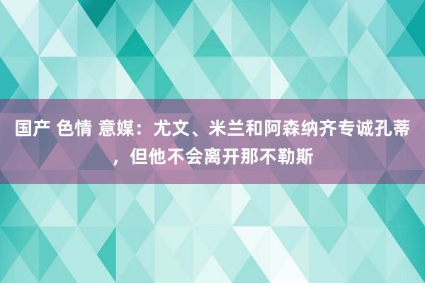 国产 色情 意媒：尤文、米兰和阿森纳齐专诚孔蒂，但他不会离开那不勒斯