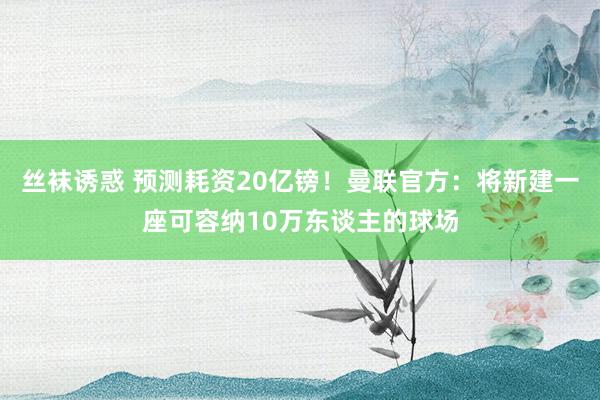 丝袜诱惑 预测耗资20亿镑！曼联官方：将新建一座可容纳10万东谈主的球场