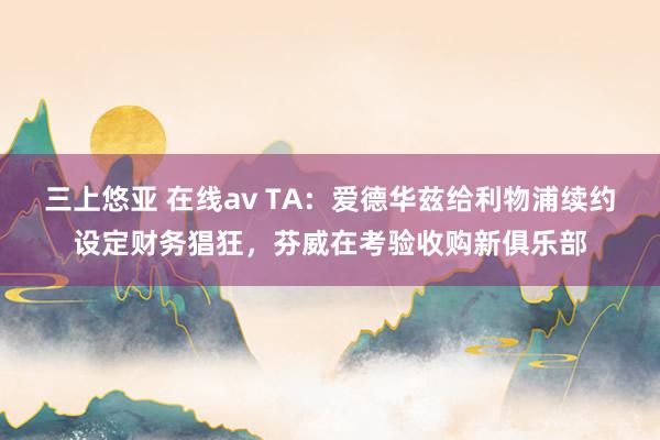 三上悠亚 在线av TA：爱德华兹给利物浦续约设定财务猖狂，芬威在考验收购新俱乐部