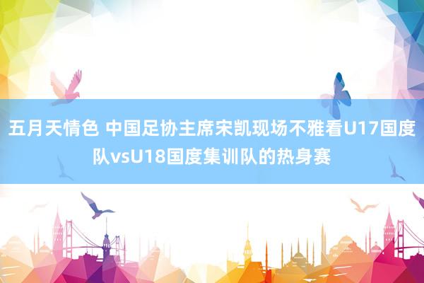 五月天情色 中国足协主席宋凯现场不雅看U17国度队vsU18国度集训队的热身赛