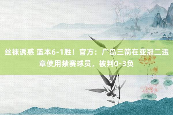 丝袜诱惑 蓝本6-1胜！官方：广岛三箭在亚冠二违章使用禁赛球员，被判0-3负