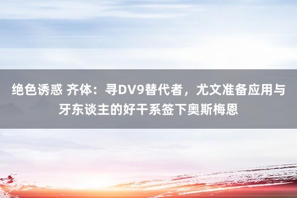 绝色诱惑 齐体：寻DV9替代者，尤文准备应用与牙东谈主的好干系签下奥斯梅恩