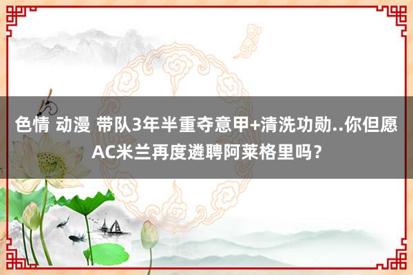 色情 动漫 带队3年半重夺意甲+清洗功勋..你但愿AC米兰再度遴聘阿莱格里吗？