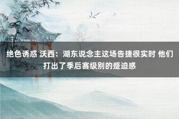 绝色诱惑 沃西：湖东说念主这场告捷很实时 他们打出了季后赛级别的蹙迫感