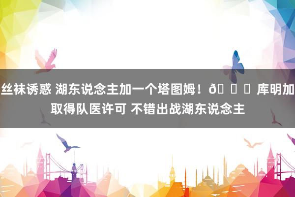 丝袜诱惑 湖东说念主加一个塔图姆！🙈库明加取得队医许可 不错出战湖东说念主