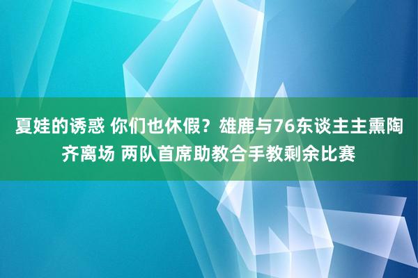 夏娃的诱惑 你们也休假？雄鹿与76东谈主主熏陶齐离场 两队首席助教合手教剩余比赛