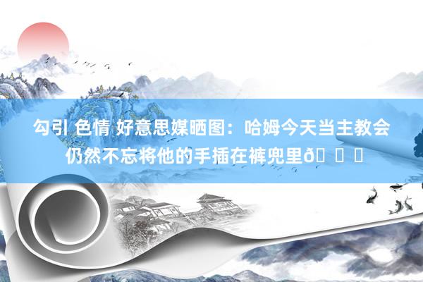 勾引 色情 好意思媒晒图：哈姆今天当主教会 仍然不忘将他的手插在裤兜里😂