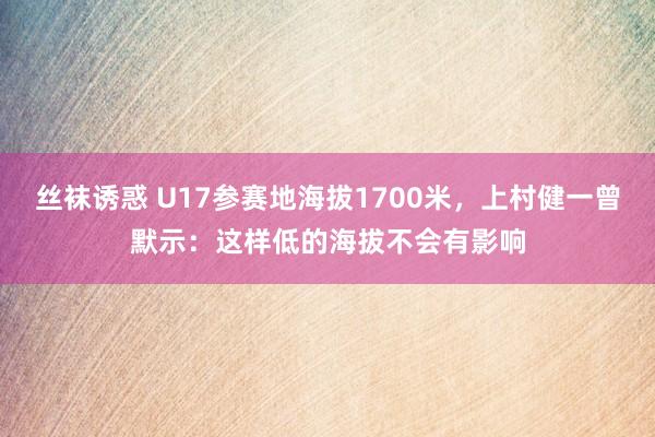 丝袜诱惑 U17参赛地海拔1700米，上村健一曾默示：这样低的海拔不会有影响
