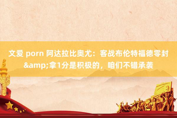 文爱 porn 阿达拉比奥尤：客战布伦特福德零封&拿1分是积极的，咱们不错承袭