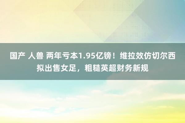 国产 人兽 两年亏本1.95亿镑！维拉效仿切尔西拟出售女足，粗糙英超财务新规
