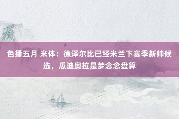 色播五月 米体：德泽尔比已经米兰下赛季新帅候选，瓜迪奥拉是梦念念盘算